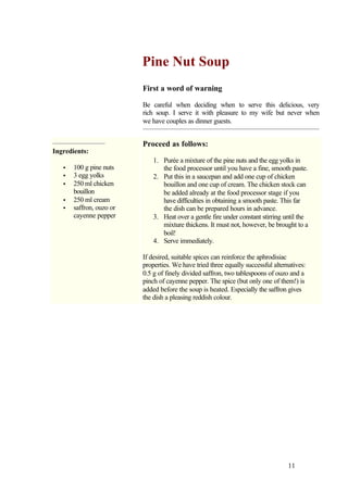 Pine Nut Soup
                          First a word of warning

                          Be careful when deciding when to serve this delicious, very
                          rich soup. I serve it with pleasure to my wife but never when
                          we have couples as dinner guests.


                          Proceed as follows:
Ingredients:
                              1. Purée a mixture of the pine nuts and the egg yolks in
   •   100 g pine nuts           the food processor until you have a fine, smooth paste.
   •   3 egg yolks            2. Put this in a saucepan and add one cup of chicken
   •   250 ml chicken            bouillon and one cup of cream. The chicken stock can
       bouillon                  be added already at the food processor stage if you
   •   250 ml cream              have difficulties in obtaining a smooth paste. This far
   •   saffron, ouzo or          the dish can be prepared hours in advance.
       cayenne pepper         3. Heat over a gentle fire under constant stirring until the
                                 mixture thickens. It must not, however, be brought to a
                                 boil!
                              4. Serve immediately.

                          If desired, suitable spices can reinforce the aphrodisiac
                          properties. We have tried three equally successful alternatives:
                          0.5 g of finely divided saffron, two tablespoons of ouzo and a
                          pinch of cayenne pepper. The spice (but only one of them!) is
                          added before the soup is heated. Especially the saffron gives
                          the dish a pleasing reddish colour.




                                                                                   11
 