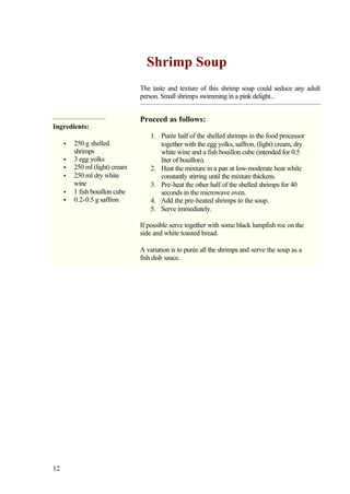 Shrimp Soup
                                The taste and texture of this shrimp soup could seduce any adult
                                person. Small shrimps swimming in a pink delight...


                                Proceed as follows:
Ingredients:
                                    1. Purée half of the shelled shrimps in the food processor
     •   250 g shelled                 together with the egg yolks, saffron, (light) cream, dry
         shrimps                       white wine and a fish bouillon cube (intended for 0.5
     •   3 egg yolks                   liter of bouillon).
     •   250 ml (light) cream       2. Heat the mixture in a pan at low-moderate heat while
     •   250 ml dry white              constantly stirring until the mixture thickens.
         wine                       3. Pre-heat the other half of the shelled shrimps for 40
     •   1 fish bouillon cube          seconds in the microwave oven.
     •   0.2-0.5 g saffron          4. Add the pre-heated shrimps to the soup.
                                    5. Serve immediately.

                                If possible serve together with some black lumpfish roe on the
                                side and white toasted bread.

                                A variation is to purée all the shrimps and serve the soup as a
                                fish dish sauce.




12
 