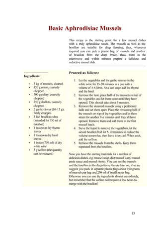 Basic Aphrodisiac Mussels
                                    This recipe is the starting point for a few mussel dishes
                                    with a truly aphrodisiac touch. The mussels as well as the
                                    bouillon are suitable for deep freezing; thus, whenever
                                    required you can pick a plastic bag of mussels and another
                                    of bouillon from the deep freeze, thaw them in the
                                    microwave and within minutes prepare a delicious and
                                    seductive mussel dish.


                                    Proceed as follows:
Ingredients:
                                        1. Let the vegetables and the garlic simmer in the
   •   3 kg of mussels, cleaned            white wine for 15-20 minutes in a pan with a
   •   350 g onion, coarsely               volume of 4-6 litres. At a late stage add the thyme
       chopped                             and the basil.
   •   300 g celery, coarsely           2. Increase the heat, place half of the mussels on top of
       chopped                             the vegetables and let them steam until they have
   •   250 g shallots, coarsely            opened. This should take about 5 minutes.
       chopped                          3. Remove the steamed mussels using a perforated
   •   2 garlic cloves (10-15 g),          ladle and set them apart. Place the remaining half of
       finely chopped                      the mussels on top of the vegetables and let them
   •   3 fish bouillon cubes               steam for another five minutes until they all have
       (intended for 750 ml of             opened. Remove them and add them to the first
       bouillon)                           mussel batch.
   •   1 teaspoon dry thyme             4. Sieve the liquid to remove the vegetables, let the
       leaves                              sieved bouillon boil for 5-10 minutes to reduce the
   •   1 teaspoon dry basil                volume somewhat, then leave it to cool. When cool,
       leaves                              add the saffron.
   •   1 bottle (750 ml) of dry         5. Remove the mussels from the shells. Keep them
       white wine                          separated from the bouillon.
   •   3 g saffron (the quantity
       can be reduced)              Now you have the starting materials for a number of
                                    delicious dishes, e.g. mussel soup, diet mussel soup, mussel
                                    pasta sauce and mussel risotto. You can put the mussels
                                    and the bouillon in the deep-freeze for use later on; if so we
                                    suggest you pack in separate plastic bags about 100 grams
                                    of mussels per bag and 250 ml of bouillon per bag.
                                    Otherwise you can use the ingredients almost immediately,
                                    but remember that the saffron will require a few hours to
                                    merge with the bouillon!




                                                                                          13
 