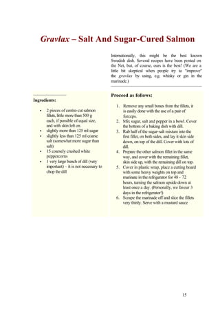 Gravlax – Salt And Sugar-Cured Salmon
                                             Internationally, this might be the best known
                                             Swedish dish. Several recipes have been posted on
                                             the Net, but, of course, ours is the best! (We are a
                                             little bit skeptical when people try to "improve"
                                             the gravlax by using, e.g. whisky or gin in the
                                             marinade.)


                                             Proceed as follows:
Ingredients:
                                                1. Remove any small bones from the fillets, it
   •   2 pieces of centre-cut salmon               is easily done with the use of a pair of
       fillets, little more than 500 g             forceps.
       each, if possible of equal size,         2. Mix sugar, salt and pepper in a bowl. Cover
       and with skin left on.                      the bottom of a baking dish with dill.
   •   slightly more than 125 ml sugar          3. Rub half of the sugar-salt mixture into the
   •   slightly less than 125 ml coarse            first fillet, on both sides, and lay it skin side
       salt (somewhat more sugar than              down, on top of the dill. Cover with lots of
       salt)                                       dill.
   •   15 coarsely crushed white                4. Prepare the other salmon fillet in the same
       peppercorns                                 way, and cover with the remaining fillet,
   •   1 very large bunch of dill (very            skin side up, with the remaining dill on top.
       important) – it is not necessary to      5. Cover in plastic wrap, place a cutting board
       chop the dill                               with some heavy weights on top and
                                                   marinate in the refrigerator for 48 - 72
                                                   hours, turning the salmon upside down at
                                                   least once a day. (Personally, we favour 3
                                                   days in the refrigerator!)
                                                6. Scrape the marinade off and slice the fillets
                                                   very thinly. Serve with a mustard sauce




                                                                                          15
 