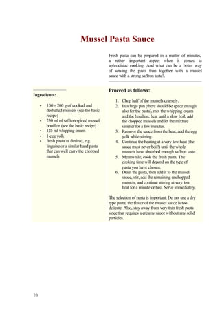 Mussel Pasta Sauce
                                            Fresh pasta can be prepared in a matter of minutes,
                                            a rather important aspect when it comes to
                                            aphrodisiac cooking. And what can be a better way
                                            of serving the pasta than together with a mussel
                                            sauce with a strong saffron taste?.


                                            Proceed as follows:
Ingredients:
                                                1. Chop half of the mussels coarsely.
     •   100 - 200 g of cooked and              2. In a large pan (there should be space enough
         deshelled mussels (see the basic          also for the pasta), mix the whipping cream
         recipe)                                   and the bouillon; heat until a slow boil, add
     •   250 ml of saffron-spiced mussel           the chopped mussels and let the mixture
         bouillon (see the basic recipe)           simmer for a few minutes.
     •   125 ml whipping cream                  3. Remove the sauce from the heat, add the egg
     •   1 egg yolk                                yolk while stirring.
     •   fresh pasta as desired, e.g.           4. Continue the heating at a very low heat (the
         linguine or a similar band pasta          sauce must never boil!) until the whole
         that can well carry the chopped           mussels have absorbed enough saffron taste.
         mussels                                5. Meanwhile, cook the fresh pasta. The
                                                   cooking time will depend on the type of
                                                   pasta you have chosen.
                                                6. Drain the pasta, then add it to the mussel
                                                   sauce, stir, add the remaining unchopped
                                                   mussels, and continue stirring at very low
                                                   heat for a minute or two. Serve immediately.

                                            The selection of pasta is important. Do not use a dry
                                            type pasta; the flavor of the mussel sauce is too
                                            delicate. Also, stay away from very thin fresh pasta
                                            since that requires a creamy sauce without any solid
                                            particles.




16
 