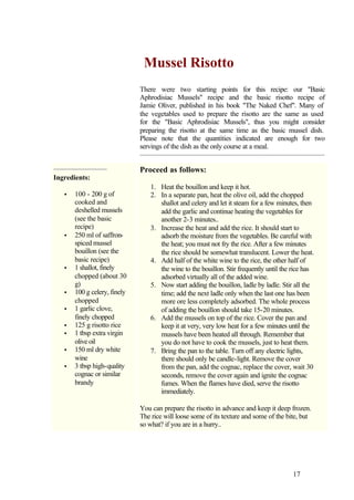 Mussel Risotto
                              There were two starting points for this recipe: our "Basic
                              Aphrodisiac Mussels" recipe and the basic risotto recipe of
                              Jamie Oliver, published in his book "The Naked Chef". Many of
                              the vegetables used to prepare the risotto are the same as used
                              for the "Basic Aphrodisiac Mussels", thus you might consider
                              preparing the risotto at the same time as the basic mussel dish.
                              Please note that the quantities indicated are enough for two
                              servings of the dish as the only course at a meal.


                              Proceed as follows:
Ingredients:
                                  1. Heat the bouillon and keep it hot.
   •   100 - 200 g of             2. In a separate pan, heat the olive oil, add the chopped
       cooked and                    shallot and celery and let it steam for a few minutes, then
       deshelled mussels             add the garlic and continue heating the vegetables for
       (see the basic                another 2-3 minutes..
       recipe)                    3. Increase the heat and add the rice. It should start to
   •   250 ml of saffron-            adsorb the moisture from the vegetables. Be careful with
       spiced mussel                 the heat; you must not fry the rice. After a few minutes
       bouillon (see the             the rice should be somewhat translucent. Lower the heat.
       basic recipe)              4. Add half of the white wine to the rice, the other half of
   •   1 shallot, finely             the wine to the bouillon. Stir frequently until the rice has
       chopped (about 30             adsorbed virtually all of the added wine.
       g)                         5. Now start adding the bouillon, ladle by ladle. Stir all the
   •   100 g celery, finely          time; add the next ladle only when the last one has been
       chopped                       more ore less completely adsorbed. The whole process
   •   1 garlic clove,               of adding the bouillon should take 15-20 minutes.
       finely chopped             6. Add the mussels on top of the rice. Cover the pan and
   •   125 g risotto rice            keep it at very, very low heat for a few minutes until the
   •   1 tbsp extra virgin           mussels have been heated all through. Remember that
       olive oil                     you do not have to cook the mussels, just to heat them.
   •   150 ml dry white           7. Bring the pan to the table. Turn off any electric lights,
       wine                          there should only be candle-light. Remove the cover
   •   3 tbsp high-quality           from the pan, add the cognac, replace the cover, wait 30
       cognac or similar             seconds, remove the cover again and ignite the cognac
       brandy                        fumes. When the flames have died, serve the risotto
                                     immediately.

                              You can prepare the risotto in advance and keep it deep frozen.
                              The rice will loose some of its texture and some of the bite, but
                              so what? if you are in a hurry..




                                                                                         17
 