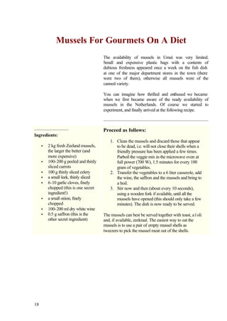 Mussels For Gourmets On A Diet
                                       The availability of mussels in Umeå was very limited.
                                       Small and expensive plastic bags with a contents of
                                       dubious freshness appeared once a week on the fish dish
                                       at one of the major department stores in the town (there
                                       were two of them), otherwise all mussels were of the
                                       canned variety.

                                       You can imagine how thrilled and enthused we became
                                       when we first became aware of the ready availability of
                                       mussels in the Netherlands. Of course we started to
                                       experiment, and finally arrived at the following recipe.



                                       Proceed as follows:
Ingredients:
                                          1. Clean the mussels and discard those that appear
     •   2 kg fresh Zeeland mussels,         to be dead, i.e. will not close their shells when a
         the larger the better (and          friendly pressure has been applied a few times.
         more expensive)                     Parboil the veggie mix in the microwave oven at
     •   100-200 g peeled and thinly         full power (700 W), 1.5 minutes for every 100
         sliced carrots                      gram of vegetables.
     •   100 g thinly sliced celery       2. Transfer the vegetables to a 6 liter casserole, add
     •   a small leek, thinly sliced         the wine, the saffron and the mussels and bring to
     •   6-10 garlic cloves, finely          a boil.
         chopped (this is one secret      3. Stir now and then (about every 10 seconds),
         ingredient!)                        using a wooden fork if available, until all the
     •   a small onion, finely               mussels have opened (this should only take a few
         chopped                             minutes). The dish is now ready to be served.
     •   100-200 ml dry white wine
     •   0.5 g saffron (this is the    The mussels can best be served together with toast, aïoli
         other secret ingredient)      and, if available, zeekraal. The easiest way to eat the
                                       mussels is to use a pair of empty mussel shells as
                                       tweezers to pick the mussel meat out of the shells.




18
 
