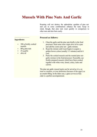 Mussels With Pine Nuts And Garlic
                              Roasting will not destroy the aphrodisiac qualities of pine nut
                              and can in some combinations enhance the taste. Keep in
                              mind, though, that pine nuts roast quickly in comparison to
                              other nuts and also burn easily.


                              Proceed as follows:
Ingredients:
                                  1. Chop the garlic and the pine nuts briefly in the food
   •   300 g freshly cooked          processor. Heat some extra virgin olive oil in a pan
       mussels                       and add the coarse pine nut - garlic mixture.
   •   l00 g pine nuts            2. Roast the mixture until it just begins to acquire a
   •   25 g garlic                   golden brown colour (usually 2-3 minutes) and let it
   •   olive oil                     cool.
                                  3. Purée the cooked mussels and the roasted pine nut-
                                     garlic mixture in the food processor. If possible, use
                                     freshly prepared mussels which have been cooked
                                     together with white wine, fennel, celery, leeks and
                                     carrots.

                              The pine nut-garlic-mussel purée can be served as it is, on
                              toast or crackers, or (our preference because of the eggs!) as
                              an omelet filling. In the latter case, a glass (or two) of dry
                              cider is a perfect accompaniment.




                                                                                      19
 