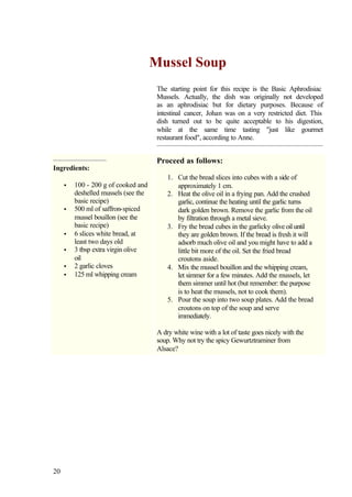 Mussel Soup
                                       The starting point for this recipe is the Basic Aphrodisiac
                                       Mussels. Actually, the dish was originally not developed
                                       as an aphrodisiac but for dietary purposes. Because of
                                       intestinal cancer, Johan was on a very restricted diet. This
                                       dish turned out to be quite acceptable to his digestion,
                                       while at the same time tasting "just like gourmet
                                       restaurant food", according to Anne.


                                       Proceed as follows:
Ingredients:
                                           1. Cut the bread slices into cubes with a side of
     •   100 - 200 g of cooked and            approximately 1 cm.
         deshelled mussels (see the        2. Heat the olive oil in a frying pan. Add the crushed
         basic recipe)                        garlic, continue the heating until the garlic turns
     •   500 ml of saffron-spiced             dark golden brown. Remove the garlic from the oil
         mussel bouillon (see the             by filtration through a metal sieve.
         basic recipe)                     3. Fry the bread cubes in the garlicky olive oil until
     •   6 slices white bread, at             they are golden brown. If the bread is fresh it will
         least two days old                   adsorb much olive oil and you might have to add a
     •   3 tbsp extra virgin olive            little bit more of the oil. Set the fried bread
         oil                                  croutons aside.
     •   2 garlic cloves                   4. Mix the mussel bouillon and the whipping cream,
     •   125 ml whipping cream                let simmer for a few minutes. Add the mussels, let
                                              them simmer until hot (but remember: the purpose
                                              is to heat the mussels, not to cook them).
                                           5. Pour the soup into two soup plates. Add the bread
                                              croutons on top of the soup and serve
                                              immediately.

                                       A dry white wine with a lot of taste goes nicely with the
                                       soup. Why not try the spicy Gewurtztraminer from
                                       Alsace?




20
 