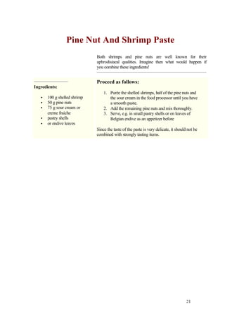 Pine Nut And Shrimp Paste
                              Both shrimps and pine nuts are well known for their
                              aphrodisiacal qualities. Imagine then what would happen if
                              you combine these ingredients!


                              Proceed as follows:
Ingredients:
                                  1. Purée the shelled shrimps, half of the pine nuts and
   •   100 g shelled shrimp          the sour cream in the food processor until you have
   •   50 g pine nuts                a smooth paste.
   •   75 g sour cream or         2. Add the remaining pine nuts and mix thoroughly.
       creme fraiche              3. Serve, e.g. in small pastry shells or on leaves of
   •   pastry shells                 Belgian endive as an appetizer before
   •   or endive leaves
                              Since the taste of the paste is very delicate, it should not be
                              combined with strongly tasting items.




                                                                                      21
 