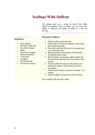 Scallops With Saffron
                                 The starting point was a recipe in Leith's Fish Bible,
                                 which we modified to suit our palate. Yes, we know that
                                 saffron is expensive, but plenty of saffron is a must for
                                 this dish.


                                 Proceed as follows:
Ingredients:
                                     1. Soak the saffron in the fish stock.
     •   250 g scallops              2. Separate the coral from the scallops. Cut the white
     •   200 ml dry white wine          meat in half horizontally.
     •   50 g finely chopped         3. Place both coral and white meat in a saucepan and
         shallot                        cover with white wine.
     •   100 g finely chopped        4. Bring the liquid to a boil. Remove from the heat
         chestnut mushrooms             immediately and set aside.
     •   1 tbsp butter               5. Melt the butter in a saucepan, add the shallot and
     •   2 g saffron                    the mushrooms and cook over a low heat for a few
     •   150 ml fish stock              minutes.
     •   150 ml creme fraiche        6. Pour the saffron/fish stock over the shallots and
                                        mushrooms, bring to a boil and let simmer for a
                                        few minutes.
                                     7. Add the creme fraiche, let simmer for another 7-10
                                        minutes.
                                     8. Add the scallops, let simmer for another minute.

                                 Serve together with toast and a salad.




22
 