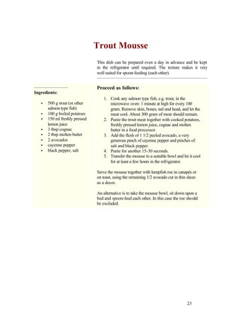 Trout Mousse
                                This dish can be prepared even a day in advance and be kept
                                in the refrigerator until required. The texture makes it very
                                well suited for spoon-feeding (each other).


                                Proceed as follows:
Ingredients:
                                    1. Cook any salmon type fish, e.g. trout, in the
   •   500 g trout (or other           microwave oven: 1 minute at high for every 100
       salmon type fish)               gram. Remove skin, bones, tail and head, and let the
   •   100 g boiled potatoes           meat cool. About 300 gram of meat should remain.
   •   150 ml freshly pressed       2. Purée the trout meat together with cooked potatoes,
       lemon juice                     freshly pressed lemon juice, cognac and molten
   •   3 tbsp cognac                   butter in a food processor.
   •   2 tbsp molten butter         3. Add the flesh of 1 1/2 peeled avocado, a very
   •   2 avocados                      generous pinch of cayenne pepper and pinches of
   •   cayenne pepper                  salt and black pepper.
   •   black pepper, salt           4. Purée for another 15-30 seconds.
                                    5. Transfer the mousse to a suitable bowl and let it cool
                                       for at least a few hours in the refrigerator.

                                Serve the mousse together with lumpfish roe in canapés or
                                on toast, using the remaining 1/2 avocado cut in thin slices
                                as a decor.

                                An alternative is to take the mousse bowl, sit down upon a
                                bed and spoon-feed each other. In this case the roe should
                                be excluded.




                                                                                      23
 