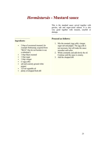 Hovmästarsås - Mustard sauce
                                            This is the standard sauce served together with
                                            gravlax, salt and sugar-cured salmon. It is also
                                            very good together with mussels, crayfish or
                                            shrimps.


                                            Proceed as follows:
Ingredients:
                                               1. Mix the mustard, (egg yolk), vinegar,
   •   2 tbsp of sweetened mustard, for           sugar salt and pepper. The egg yolk is
       example Slottssenap, acquired from         not necessary, but will make the sauce
       "IKEA" (but do not hesitate to use         smoother and softer.
       a substitute!)                          2. Whisk constantly and add slowly the oil.
   •   1 tbsp Dijon mustard                       Continue until the sauce is creamy.
   •   1 tbsp sugar                            3. Add the chopped dill.
   •   1 tbsp vinegar
   •   (1 egg-yolk)
   •   salt and coarsely ground white
       pepper
   •   125 ml vegetable oil
   •   plenty of chopped fresh dill




                                                                                  25
 
