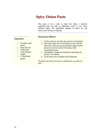Spicy Onion Paste
                             This paste is not a dish in itself, but rather a delicious
                             condiment that can add an aphrodisiac touch to very many
                             different dishes. The aphrodisiac qualities of onions are well
                             known since the days of antiquity.


                             Proceed as follows:
Ingredients:
                                1. Cut the onions in very thin slices but do not chop them
     •   3 medium-sized         2. Heat extra virgin olive oil and butter in a pan, add the
         onions                    onion slices and coarsely ground black pepper and let
     •   4 tbsp olive oil          simmer at very low heat for 45 minutes, while
     •   2 tbsp butter             occasionally stirring.
     •   1 tbsp balsamic        3. Add balsamic vinegar and continue the simmering for
         vinegar                   another 5-10 minutes.
     •   1/2 tbsp black         4. Let the paste cool overnight in the refrigerator.
         pepper
                             The paste can best be served as a condiment to, e.g. plaice or
                             paté.




26
 