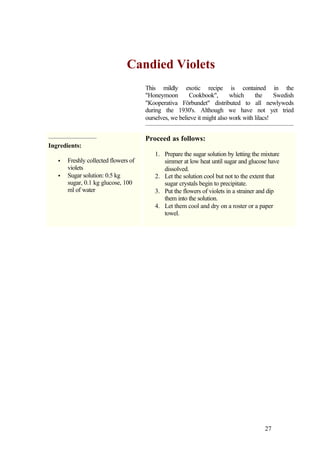 Candied Violets
                                      This mildly exotic recipe is contained in the
                                      "Honeymoon        Cookbook",        which     the     Swedish
                                      "Kooperativa Förbundet" distributed to all newlyweds
                                      during the 1930's. Although we have not yet tried
                                      ourselves, we believe it might also work with lilacs!


                                      Proceed as follows:
Ingredients:
                                         1. Prepare the sugar solution by letting the mixture
   •   Freshly collected flowers of         simmer at low heat until sugar and glucose have
       violets                              dissolved.
   •   Sugar solution: 0.5 kg            2. Let the solution cool but not to the extent that
       sugar, 0.1 kg glucose, 100           sugar crystals begin to precipitate.
       ml of water                       3. Put the flowers of violets in a strainer and dip
                                            them into the solution.
                                         4. Let them cool and dry on a roster or a paper
                                            towel.




                                                                                       27
 