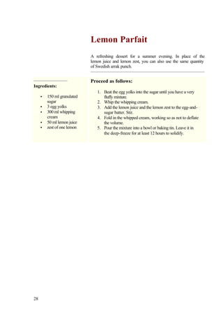 Lemon Parfait
                             A refreshing dessert for a summer evening. In place of the
                             lemon juice and lemon zest, you can also use the same quantity
                             of Swedish arrak punch.


                             Proceed as follows:
Ingredients:
                                1. Beat the egg yolks into the sugar until you have a very
     •   150 ml granulated         fluffy mixture.
         sugar                  2. Whip the whipping cream.
     •   3 egg yolks            3. Add the lemon juice and the lemon zest to the egg-and-
     •   300 ml whipping           sugar batter. Stir.
         cream                  4. Fold in the whipped cream, working so as not to deflate
     •   50 ml lemon juice         the volume.
     •   zest of one lemon      5. Pour the mixture into a bowl or baking tin. Leave it in
                                   the deep-freeze for at least 12 hours to solidify.




28
 