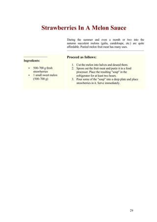 Strawberries In A Melon Sauce
                             During the summer and even a month or two into the
                             autumn succulent melons (galia, candeloupe, etc.) are quite
                             affordable. Puréed melon fruit meat has many uses.


                             Proceed as follows:
Ingredients:
                                1. Cut the melon into halves and deseed them.
   •   500-700 g fresh          2. Spoon out the fruit meat and purée it in a food
       strawberries                processor. Place the resulting "soup" in the
   •   1 small sweet melon         refrigerator for at least two hours.
       (500-700 g)              3. Pour some of the "soup" into a deep plate and place
                                   strawberries in it. Serve immediately.




                                                                               29
 