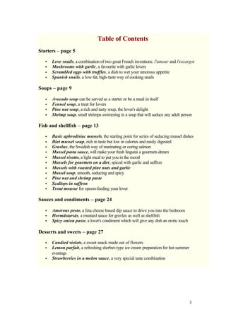 Table of Contents
Starters – page 5

   •   Love snails, a combination of two great French inventions: l'amour and l'escargot
   •   Mushrooms with garlic, a favourite with garlic lovers
   •   Scrambled eggs with truffles, a dish to wet your amorous appetite
   •   Spanish snails, a low-fat, high-taste way of cooking snails

Soups – page 9

   •   Avocado soup can be served as a starter or be a meal in itself
   •   Fennel soup, a treat for lovers
   •   Pine nut soup, a rich and tasty soup, the lover's delight
   •   Shrimp soup, small shrimps swimming in a soup that will seduce any adult person

Fish and shellfish – page 13

   •   Basic aphrodisiac mussels, the starting point for series of seducing mussel dishes
   •   Diet mussel soup, rich in taste but low in calories and easily digested
   •   Gravlax, the Swedish way of marinating or curing salmon
   •   Mussel pasta sauce, will make your fresh linguini a gourmets dream
   •   Mussel risotto, a light meal to put you in the mood
   •   Mussels for gourmets on a diet, spiced with garlic and saffron
   •   Mussels with roasted pine nuts and garlic
   •   Mussel soup, smooth, seducing and spicy
   •   Pine nut and shrimp paste
   •   Scallops in saffron
   •   Trout mousse for spoon-feeding your lover

Sauces and condiments – page 24

   •   Amorous pesto, a feta cheese based dip sauce to drive you into the bedroom
   •   Hovmästarsås, a mustard sauce for gravlax as well as shellfish
   •   Spicy onion paste, a lover's condiment which will give any dish an erotic touch

Desserts and sweets – page 27

   •   Candied violets, a sweet snack made out of flowers
   •   Lemon parfait, a refreshing sherbet-type ice cream preparation for hot summer
       evenings
   •   Strawberries in a melon sauce, a very special taste combination




                                                                                         3
 