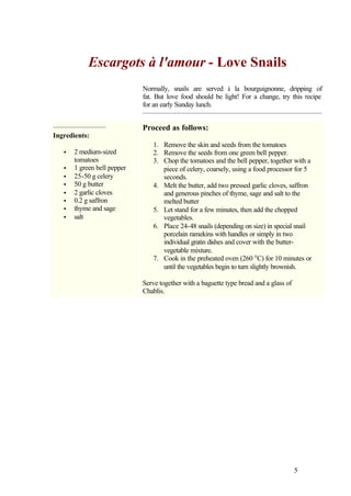 Escargots à l'amour - Love Snails
                             Normally, snails are served à la bourguignonne, dripping of
                             fat. But love food should be light! For a change, try this recipe
                             for an early Sunday lunch.


                             Proceed as follows:
Ingredients:
                                1. Remove the skin and seeds from the tomatoes
   •   2 medium-sized           2. Remove the seeds from one green bell pepper.
       tomatoes                 3. Chop the tomatoes and the bell pepper, together with a
   •   1 green bell pepper         piece of celery, coarsely, using a food processor for 5
   •   25-50 g celery              seconds.
   •   50 g butter              4. Melt the butter, add two pressed garlic cloves, saffron
   •   2 garlic cloves             and generous pinches of thyme, sage and salt to the
   •   0.2 g saffron               melted butter
   •   thyme and sage           5. Let stand for a few minutes, then add the chopped
   •   salt                        vegetables.
                                6. Place 24-48 snails (depending on size) in special snail
                                   porcelain ramekins with handles or simply in two
                                   individual gratin dishes and cover with the butter-
                                   vegetable mixture.
                                7. Cook in the preheated oven (260 o C) for 10 minutes or
                                   until the vegetables begin to turn slightly brownish.

                             Serve together with a baguette type bread and a glass of
                             Chablis.




                                                                                        5
 