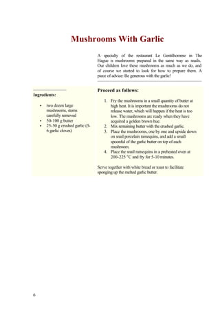 Mushrooms With Garlic
                                     A specialty of the restaurant Le Gentilhomme in The
                                     Hague is mushrooms prepared in the same way as snails.
                                     Our children love these mushrooms as much as we do, and
                                     of course we started to look for how to prepare them. A
                                     piece of advice: Be generous with the garlic!


                                     Proceed as follows:
Ingredients:
                                         1. Fry the mushrooms in a small quantity of butter at
    •   two dozen large                     high heat. It is important the mushrooms do not
        mushrooms, stems                    release water, which will happen if the heat is too
        carefully removed                   low. The mushrooms are ready when they have
    •   50-100 g butter                     acquired a golden brown hue.
    •   25-50 g crushed garlic (3-       2. Mix remaining butter with the crushed garlic.
        6 garlic cloves)                 3. Place the mushrooms, one by one and upside down
                                            on snail porcelain ramequins, and add a small
                                            spoonful of the garlic butter on top of each
                                            mushroom.
                                         4. Place the snail ramequins in a preheated oven at
                                            200-225 o C and fry for 5-10 minutes.

                                     Serve together with white bread or toast to facilitate
                                     sponging up the melted garlic butter.




6
 