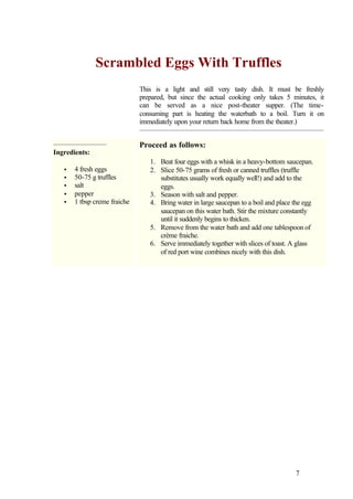 Scrambled Eggs With Truffles
                              This is a light and still very tasty dish. It must be freshly
                              prepared, but since the actual cooking only takes 5 minutes, it
                              can be served as a nice post-theater supper. (The time-
                              consuming part is heating the waterbath to a boil. Turn it on
                              immediately upon your return back home from the theater.)


                              Proceed as follows:
Ingredients:
                                 1. Beat four eggs with a whisk in a heavy-bottom saucepan.
   •   4 fresh eggs              2. Slice 50-75 grams of fresh or canned truffles (truffle
   •   50-75 g truffles             substitutes usually work equally well!) and add to the
   •   salt                         eggs.
   •   pepper                    3. Season with salt and pepper.
   •   1 tbsp creme fraiche      4. Bring water in large saucepan to a boil and place the egg
                                    saucepan on this water bath. Stir the mixture constantly
                                    until it suddenly begins to thicken.
                                 5. Remove from the water bath and add one tablespoon of
                                    crème fraiche.
                                 6. Serve immediately together with slices of toast. A glass
                                    of red port wine combines nicely with this dish.




                                                                                      7
 