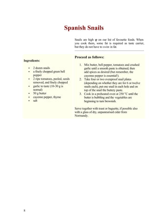 Spanish Snails
                                         Snails are high u on our list of favourite foods. When
                                                           p
                                         you cook them, some fat is required as taste carrier,
                                         but they do not have to swim in fat.


                                         Proceed as follows:
Ingredients:
                                             1. Mix butter, bell pepper, tomatoes and crushed
    •   2 dozen snails                          garlic until a smooth paste is obtained, then
    •   a finely chopped green bell             add spices as desired (but remember, the
        pepper                                  cayenne pepper is essential!).
    •   2 ripe tomatoes, peeled, seeds       2. Take four or two ovenproof snail plates
        removed, and finely chopped             (depending on whether they are for 6 or twelve
    •   garlic to taste (10-30 g is             snails each), put one snail in each hole and on
        normal)                                 top of the snail the buttery paste.
    •   50 g butter                          3. Cook in a preheated oven at 250 o C until the
    •   cayenne pepper, thyme                   butter is bubbling and the vegetables are
    •   salt                                    beginning to turn brownish.

                                         Serve together with toast or baguette, if possible also
                                         with a glass of dry, unpasteurised cider from
                                         Normandy.




8
 