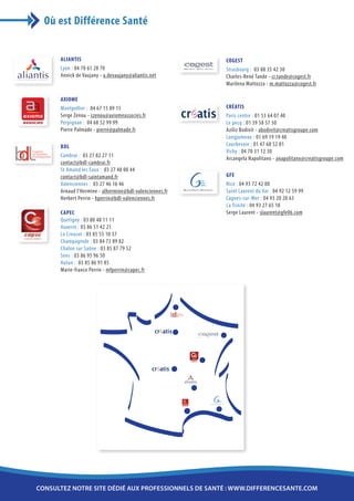 Où est Différence Santé


      ALIANTIS                                                                        COGEST
      Lyon : 04 78 61 28 70                                                           Strasbourg : 03 88 35 42 30
      Annick de Vaujany - a.devaujany@aliantis.net                                    Charles-René Tande - cr.tande@cogest.fr
                                                                                      Marilena Mattozza - m.mattozza@cogest.fr

      AXIOME
      Montpellier : 04 67 15 89 15                                                    CRÉATIS
      Serge Zenou - szenou@axiomeassocies.fr                                          Paris centre : 01 53 64 07 40
      Perpignan : 04 68 52 99 99                                                      Le pecq : 01 39 58 57 50
      Pierre Palmade - pierre@palmade.fr                                              Aziliz Bodivit - abodivit@creatisgroupe.com
                                                                                      Longjumeau : 01 69 19 19 40
      BDL                                                                             Courbevoie : 01 47 68 52 81
                                                                                      Vichy : 04 70 31 12 30
      Cambrai : 03 27 82 27 11
                                                                                      Arcangela Napolitano - anapolitano@creatisgroupe.com
      contact@bdl-cambrai.fr
      St Amand les Eaux : 03 27 48 00 44
      contact@bdl-saintamand.fr                                                       GFE
      Valenciennes : 03 27 46 16 46                                                   Nice : 04 93 72 42 00
      Arnaud l’Hermine - alhermine@bdl-valenciennes.fr   GESTION FRANCE ENTREPRISES
                                                                                      Saint Laurent du Var : 04 92 12 59 99
      Herbert Perrin - hperrin@bdl-valenciennes.fr                                    Cagnes-sur-Mer : 04 93 20 20 63
                                                                                      La Trinité : 04 93 27 65 10
      CAPEC                                                                           Serge Laurent - slaurent@gfe06.com
      Quetigny : 03 80 48 11 11
      Auxerre : 03 86 51 42 21
      Le Creusot : 03 85 55 10 37
      Champagnole : 03 84 73 89 82
      Chalon sur Saône : 03 85 87 79 52
      Sens : 03 86 95 96 50
      Autun : 03 85 86 91 85
      Marie-france Perrin - mfperrin@capec.fr




consultez notre site dédié aux professionnels de santé : www.differencesante.com
 