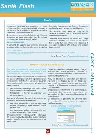 Dossier
                                                                       flash fiscal

lourdement handicapé une majoration de durée                                        de retraite, d’abattements ou d’années de cotisation
d’assurance d’un trimestre par période d’éducation                                  auprès de la caisse complémentaire obligatoire.
de 30 mois. Cette majoration ne pouvant toutefois
                                                                                    Elles permettent aussi d’opter de cotiser dans les
dépasser 8 trimestres de cotisation.
                                                                                    classes facultatives ou dans la classe immédiatement
Désormais, les professionnels libéraux bénéficieront                                supérieure à leur revenu.
également de cette majoration dans les mêmes
conditions que les autres assurés sociaux.                                          L’ensemble de ces mesures nécessitera pour chaque
                                                                                    bénéficiaire d’établir une analyse de sa situation
Les autres Leviers                                                                  dans le cadre d’un bilan retraite avec l’assistance de
Il convient de rappeler que certaines caisses de                                    son expert-comptable, afin d’établir une stratégie
professions libérales favorisent le rachat des points                               d’optimisation.

(1)	Source	:	DRESS	MAI	2009
(2)			Art.	58,	59	et	95,	loi	n°	2010-1330	du	9	novembre	2010,	JO	du	10	;	Décret	n°	2010-1678	du	29	décembre	2010,	JO	du	30	;	Article	1er,	




                                                                                                                                              c a p e c - pôl e s a nté
décret	n°	2010-62	du	14	janvier	2011,	JO	du	16
                                                                                         Serge Zenou - Axiome / szenou@axiomeassocies.fr




                                             ÉVALUAtiON DE LA PAtiENtÈLE
Lors	 de	 la	 transmission	 d’un	 cabinet	 médical,	 quelle	 De plus, le prix de cession dépend souvent d’usages
que	soit	la	forme	de	la	cession,	la	question	qui	se	pose	 existants dans chaque profession, consistant à
généralement	est	:	«	combien	vaut	mon	cabinet	?	».           valoriser la patientèle en fonction d’un multiplicateur
                                                             du montant des honoraires.
Plusieures méthodes de valorisations existent, mais il
ne faut pas oublier que l’évaluation dépendra toujours Mais, en définitive, la valorisation doit toujours
du mécanisme de l’offre et de la demande qui, selon répondre à une logique qui est que l’acquéreur
les professions et les implantations géographiques doit pouvoir rembourser l’emprunt pour acheter la
pourra entraîner :                                           clientèle et se dégager une rémunération suffisante
                                                             pour son travail.
• des ventes rapides compte tenu d’un nombre
    important de candidats à la reprise,                     Chaque situation est différente et les problématiques
                                                             rencontrées dans certaines transmissions ou
• l’impossibilité de trouver un successeur dans
                                                             valorisations de cabinet nécessitent l’intervention de
    certaines régions.
                                                             professionnels.
Lors de la valorisation du droit de présentation de Les spécialistes du pôle santé de Différence sont
patientèle, on remarque généralement :                       à votre disposition pour envisager avec vous les
• une valeur négligeable du droit au bail compte meilleures soutions.
    tenu du fait qu’il s’agit le plus souvent d’un bail          consultez le tableau de valorisation par
    professionnel ;                                                         profession en page 4
• une valorisation globale comprenant le plus
    souvent le matériel et l’agencement ;
De façon générale, il vaut mieux vendre à 50 ans qu’à
60 ans, car la valeur du cabinet est plus élevée et une
cession partielle permet un accompagnement du
cessionnaire ;

                                                                                          Herbert Perrin - BDL/ hperrin@bdl-valenciennes.fr



                                                                                                                                                     3
 