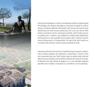 Sant Fruitós de Bages es troba a la Catalunya Central, al bell mig del
Pla de Bages. Els orígens del poble es remunten al segle X i, amb el
temps, la tradició agrícola vitivinícola i de conreus de secà ha anat
deixant pas als nous sectors productius, fins a ser avui dia un dels
motors econòmics de les comarques centrals. Sant Fruitós avui és
un poble actiu i modern. Una població al voltant dels 8.000 habi-
tants permet un bon equilibri entre l'espai urbà i l'entorn natural,
entre el dinamisme i la tranquil·litat. Tot això fa de Sant Fruitós un
municipi molt atractiu i amb una bona qualitat de vida.



Aquesta evolució no ha estat un impediment per mantenir i poten-
ciar la cultura popular, les tradicions, el patrimoni i l’entorn. Això
ens ha permès que avui Sant Fruitós sigui un poble amb molt per
oferir als seus ciutadans, però també a tothom qui visiti el municipi.
El Monestir de Sant Benet de Bages és un clar exemple d’aquest
equilibri entre tradició i innovació. Us convidem a ser-ne partícips.
 
