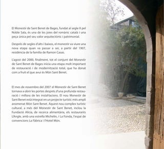 El Monestir de Sant Benet de Bages, fundat al segle X pel
Noble Sala, és una de les joies del romànic català i una
peça única pel seu valor arquitectònic i patrimonial.

Després de segles d’alts i baixos, el monestir va viure una
nova etapa quan va passar a ser, a partir del 1907,
residència de la família de Ramon Casas.

L’agost del 2000, finalment, tot el conjunt del Monestir
de Sant Benet de Bages inicia una etapa molt important
de restauració i de modernització total, que ha donat
com a fruit el que avui és Món Sant Benet.



El mes de novembre del 2007 el Monestir de Sant Benet
tornava a obrir les portes després d'una profunda restau-
ració i millora de les instal·lacions. El nou Monestir de
Sant Benet està integrat en un projecte turístic més ampli
anomenat Món Sant Benet. Aquest nou complex turístic
cultural, a més del Monestir de Sant Benet, inclou la
Fundació Alícia, de recerca alimentària, els restaurants
L’Angle, amb una estrella Michelin, i La Fonda, l'espai de
convencions La Fàbrica i l'Hotel Món.
 