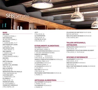 SFB|Serveis

BARS                         JOY'S                                        CELLER MAS DE SANT ISCLE 93 874 38 06
BAR AIDRI                    CTRA. DE VIC, 26                             MAS DE SANT ISCLE
C. VERGE DE FÀTIMA, 2        LA COOPERATIVA                               MOLI D’OLI ROCH DE BAGES 93 876 05 83
BAR AVINGUDA                 CTRA. DE VIC, 32                             CTRA. D’ARTÉS, KM 1
AV. DOCTOR FLÈMING, 5        L'ÚLTIM DE LA FILA
BAR APOLO                    CTRA. DE VIC, 127
C. JAUME BALMES, 75-77                                                    TALLERS ARTESANALS,
BAR FRANKFURT LAURA                                                       ANTIQUARIS
C. SALLENT, 34               ESTABLIMENTS ALIMENTARIS
                             CAL PONS 93 878 86 96                        ANTIGUITATS CESC 93 876 07 33
BAR GRANJA JOVE
                             AV. BERTRAND I SERRA, 32                     CTRA. DE VIC, 107
C. RIUS I TAULET, 15
                             FORN CAFETERIA RICK'APAN 93 876 03 55        CERÀMIQUES I ESCULTURA MARIA GELABERT
BAR JUBRASIL
                             C. SALLENT CANTONADA BLAMES                  CTRA. DE VIC, 61 93 876 06 64
C. RAMON CAJAL, 43
BAR KA LA RITA               FORN DE CABRIANES
C. PROLONGACIÓ PADRÓ, 1      C. PADRÓ, 63     93 876 03 55
BAR KIKU                     CTRA. DE VIC, 38 93 876 90 87                OFICINES D’INFORMACIÓ
C. SOL, 12                   GRANJA I FORN DE PA ELISABETH 93 878 82 02   AJUNTAMENT 93 878 97 00
BAR LA NATURA                C. GENERAL PRIM, 32-34                       CTRA. DE VIC, 35-37
C. JOAN XXIII, 5             LA CAFETERA 93 876 95 18                     ÀREA DE CULTURA 93 878 80 31
BAR REST. CAL ANTONIO        C. GERMAN DURAN, 13                          CTRA. DE VIC, 34
CTRA. DE VIC, 3              LA CASSOLETA 93 876 07 47                    NEXE. PUNT INFORMACIÓ JUVENIL 93 878 89 83
BAR LA PARADA                C. SALLENT, 9                                CTRA. DE VIC, 30
CTRA. DE VIC, 42             POLLERIA 93 876 03 01
BERENADOR PARC DE L'AGULLA   CTRA. DE VIC, 36
CTRA. SANTPEDOR, S/N         PASTISSERIA CONFITERIA DANI 93 876 03 26
CAFETERIA NAT'S              C. PADRÓ, 73
C. PEDRAFORCA, S/N
ELS MIRALLS
CTRA. DE VIC, 123            ARTESANIA ALIMENTÀRIA
FRANKFURT IMAG               CAL FUSTERET 93 876 00 95
PL. LLUÍS ESPINALT, 2        C. PADRÓ, 103-105
FRANKFURT TORRUELLA          CAL MARQUET 93 876 00 23
CTRA. D’ARTÉS, S/N           C. PADRÓ, 30
 