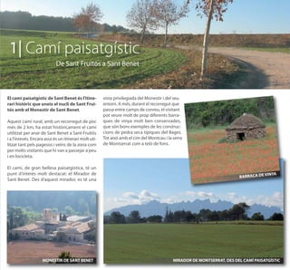 1| Camí paisatgístic
                            De Sant Fruitós a Sant Benet



El camí paisatgístic de Sant Benet és l’itine-         vista privilegiada del Monestir i del seu
rari històric que uneix el nucli de Sant Frui-         entorn. A més, durant el recorregut que
tós amb el Monestir de Sant Benet.                     passa entre camps de conreu, el visitant
                                                       pot veure molt de prop diferents barra-
Aquest camí rural, amb un recorregut de poc            ques de vinya molt ben conservades,
més de 2 km, ha estat històricament el camí            que són bons exemples de les construc-
utilitzat per anar de Sant Benet a Sant Fruitós        cions de pedra seca típiques del Bages.
i a l’inrevés. Encara avui és un itinerari molt uti-   Tot això amb el cim del Montcau i la serra
litzat tant pels pagesos i veïns de la zona com        de Montserrat com a teló de fons.
per molts visitants que hi van a passejar a peu
i en bicicleta.

El camí, de gran bellesa paisatgística, té un
punt d’interès molt destacat: el Mirador de                                                                                         VINYA
                                                                                                                         BARRACA DE
Sant Benet. Des d'aquest mirador, es té una




                    MONESTIR DE SANT BENET                                                  MIRADOR DE MONTSERRAT, DES DEL CAMÍ PAISATGÍSTIC
 