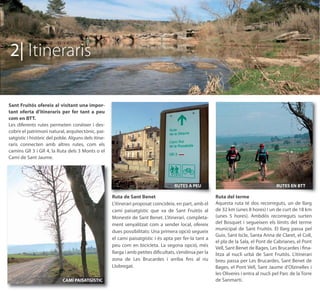2| Itineraris

Sant Fruitós ofereix al visitant una impor-
tant oferta d’itineraris per fer tant a peu
com en BTT.
Les diferents rutes permeten conèixer i des-
cobrir el patrimoni natural, arquitectònic, pai-
satgístic i històric del poble. Alguns dels itine-
raris connecten amb altres rutes, com els
camins GR 3 i GR 4, la Ruta dels 3 Monts o el
Camí de Sant Jaume.




                                                                                    RUTES A PEU                                         RUTES EN BTT

                                                     Ruta de Sant Benet                                  Ruta del terme
                                                     L'itinerari proposat coincideix, en part, amb el    Aquesta ruta té dos recorreguts, un de llarg
                                                     camí paisatgístic que va de Sant Fruitós al         de 32 km (unes 8 hores) i un de curt de 18 km
                                                     Monestir de Sant Benet. L’itinerari, completa-      (unes 5 hores). Ambdós recorreguts surten
                                                     ment senyalitzat com a sender local, ofereix        del Bosquet i segueixen els límits del terme
                                                                                                         municipal de Sant Fruitós. El llarg passa pel
                                                     dues possibilitats: Una primera opció segueix
                                                                                                         Guix, Sant Iscle, Santa Anna de Claret, el Coll,
                                                     el camí paisatgístic i és apta per fer-la tant a
                                                                                                         el pla de la Sala, el Pont de Cabrianes, el Pont
                                                     peu com en bicicleta. La segona opció, més
                                                                                                         Vell, Sant Benet de Bages, Les Brucardes i ﬁna-
                                                     llarga i amb petites diﬁcultats, s’endinsa per la   litza al nucli urbà de Sant Fruitós. L'itinerari
                                                     zona de Les Brucardes i arriba ﬁns al riu           breu passa per Les Brucardes, Sant Benet de
                                                     Llobregat.                                          Bages, el Pont Vell, Sant Jaume d'Olzinelles i
                                                                                                         les Oliveres i entra al nucli pel Parc de la Torre
                            CAMÍ PAISATGÍSTIC                                                            de Sanmartí.
 