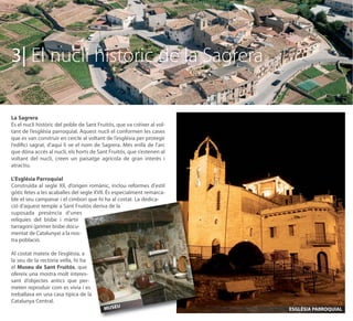 3| El nucli històric de la Sagrera

La Sagrera
És el nucli històric del poble de Sant Fruitós, que va créixer al vol-
tant de l’església parroquial. Aquest nucli el conformen les cases
que es van construir en cercle al voltant de l’església per protegir
l’ediﬁci sagrat, d’aquí li ve el nom de Sagrera. Més enllà de l’arc
que dóna accés al nucli, els horts de Sant Fruitós, que s’estenen al
voltant del nucli, creen un paisatge agrícola de gran interès i
atractiu.

L’Església Parroquial
Construïda al segle XII, d’origen romànic, inclou reformes d'estil
gòtic fetes a les acaballes del segle XVII. És especialment remarca-
ble el seu campanar i el cimbori que hi ha al costat. La dedica-
ció d’aquest temple a Sant Fruitós deriva de la
suposada presència d’unes
relíquies del bisbe i màrtir
tarragoní (primer bisbe docu-
mentat de Catalunya) a la nos-
tra població.

Al costat mateix de l’església, a
la seu de la rectoria vella, hi ha
el Museu de Sant Fruitós, que
ofereix una mostra molt interes-
sant d’objectes antics que per-
meten reproduir com es vivia i es
treballava en una casa típica de la
Catalunya Central.
                                          MUSEU                          ESGLÉSIA PARROQUIAL
 