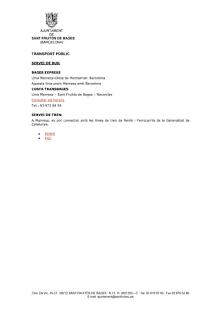 AJUNTAMENT
         DE
SANT FRUITÓS DE BAGES
    (BARCELONA)


TRANSPORT PÚBLIC

SERVEI DE BUS:

BAGES EXPRESS
Línia Manresa-Olesa de Montserrat- Barcelona
Aquesta línia uneix Manresa amb Barcelona
COSTA TRANSBAGES
Línia Manresa – Sant Fruitós de Bages – Navarcles
Consultar els horaris
Tel.: 93 873 84 54

SERVEI DE TREN:
A Manresa, es pot connectar amb les línies de tren de Renfe i Ferrocarrils de la Generalitat de
Catalunya.


    •    RENFE
    •    FGC




Ctra. De Vic, 35-37 · 08272 SANT FRUITÓS DE BAGES · N.I.F. P- 0821200 – C · Tel. 93 878 97 00 · Fax 93 876 04 86
                                       E-mail: ajuntament@santfruitos.cat
 