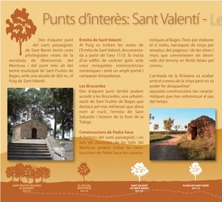 Punts d’interès: Sant Valentí -
                 Des d’aquest punt    Ermita de Sant Valentí                  rístiques al Bages. Tines per elaborar
             del camí paisatgístic    Al Puig es troben les restes de         el vi insitu, barraques de vinya per
         de Sant Benet tenim unes     l’Ermita de Sant Valentí, documenta-    aixopluc del pagesos i de les eines i
         privilegiades vistes de la   da a partir de l’any 1110. Es tracta    murs que converteixen els desni-
serralada de Montserrat, del          d’un edifici de caràcter gòtic amb      vells del terreny en fèrtils feixes pel
Montcau i del punt més alt del        unes innegables reminiscències          conreu.
terme municipal de Sant Fruitós de    romàniques i amb un ampli portal i
Bages, amb una alçada de 363 m., el   campanar d’espadanya.                   L’arribada de la fil·loxera va acabar
Puig de Sant Valentí.                                                         amb el conreu de la vinya però no va
                                      Les Brucardes                           poder fer desaparèixer
                                      Des d’aquest punt també podem           aquestes construccions tan caracte-
                                      accedir a les Brucardes, una urbanit-   rístiques que han sobreviscut al pas
                                      zació de Sant Fruitós de Bages que      del temps.
                                      destaca pel mas mil·lenari que dòna
                                      nom al nucli, l’ermita de Sant
                                      Sebastià i l’entorn de la Font de la
                                      Tolega.

                                      Construccions de Pedra Seca
                                      A l'entorn del camí paisatgístic i en
                                      tots els municipis de les Valls del
                                      Montcau podem trobar les cons-
                                      truccions de Pedra Seca tan caracte-
 