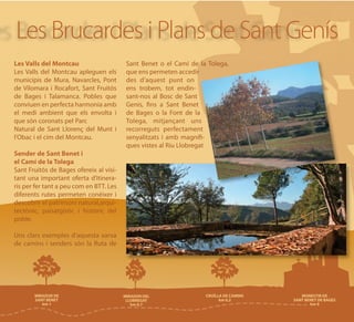 Les Brucardes i Plans de Sant Genís
Les Valls del Montcau                    Sant Benet o el Camí de la Tolega,
Les Valls del Montcau apleguen els       que ens permeten accedir
municipis de Mura, Navarcles, Pont       des d’aquest punt on
de Vilomara i Rocafort, Sant Fruitós     ens trobem, tot endin-
de Bages i Talamanca. Pobles que         sant-nos al Bosc de Sant
conviuen en perfecta harmonia amb        Genis, fins a Sant Benet
el medi ambient que els envolta i        de Bages o la Font de la
que són coronats pel Parc                Tolega, mitjançant uns
Natural de Sant Llorenç del Munt i       recorreguts perfectament
l'Obac i el cim del Montcau.             senyalitzats i amb magnífi-
                                         ques vistes al Riu Llobregat
Sender de Sant Benet i
el Camí de la Tolega
Sant Fruitós de Bages ofereix al visi-
tant una important oferta d’itinera-
ris per fer tant a peu com en BTT. Les
diferents rutes permeten conèixer i
descobrir el patrimoni natural,arqui-
tectònic, paisatgístic i històric del
poble.

Uns clars exemples d’aquesta xarxa
de camins i senders són la Ruta de
 