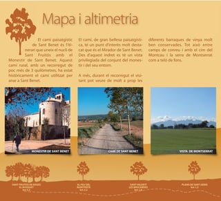 Mapa i altimetria
                 El camí paisatgístic   El camí, de gran bellesa paisatgísti-   diferents barraques de vinya molt
             de Sant Benet és l'iti-    ca, té un punt d'interès molt desta-    ben conservades. Tot això entre
         nerari que uneix el nucli de   cat que és el Mirador de Sant Benet.    camps de conreu i amb el cim del
         Sant Fruitós amb el            Des d'aquest indret es té un vista      Montcau i la serra de Montserrat
Monestir de Sant Benet. Aquest          privilegiada del conjunt del mones-     com a teló de fons.
camí rural, amb un recorregut de        tir i del seu entorn.
poc més de 3 quilòmetres, ha estat
històricament el camí utilitzat per     A més, durant el recorregut el visi-
anar a Sant Benet.                      tant pot veure de molt a prop les




             MONESTIR DE SANT BENET                      CAMÍ DE SANT BENET                     VISTA DE MONTSERRAT
 