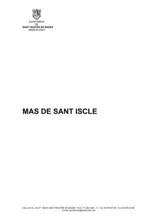 AJUNTAMENT
         DE
SANT FRUITÓS DE BAGES
    (BARCELONA)




MAS DE SANT ISCLE




Ctra. De Vic, 35-37 · 08272 SANT FRUITÓS DE BAGES · N.I.F. P- 0821200 – C · Tel. 93 878 97 00 · Fax 93 876 04 86
                                       E-mail: ajuntament@santfruitos.cat
 