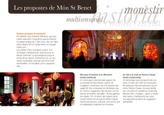 història                monestir
Les propostes de Món St Benet
                                                   multisensorial
                                                                                           modernista
 Visites guiades al monestir
 Es realitzen dos itineraris diferents, que per-
 meten descobrir l’empremta que la història
 ha deixat al llarg de 1.000 anys, des de l’alta
 edat mitjana fins al modernisme, en aquest
 indret únic.
 Les visites s’han concebut a partir d’un
 muntatge multisensorial, que provoca un
 efecte vivencial. La tecnologia es posa al
 servei de la creació d’emocions en un con-
 cepte museològic avançat que té la multi-
 sensorialitat i la virtualitat com a aspectes
 clau.



                                                        Mil anys d’història d’un Monestir                  Un dia a la vida de Ramon Casas
                                                        (visita medieval)                                  (visita modernista)
                                                        Un recorregut vivencial pels espais mo-            Un recorregut que transporta els visi-
                                                        numentals de Sant Benet, partint de                tants a l’estiu de 1924 tot travessant
                                                        l’església, construïda cap a la darreria del       les estances del sobreclaustre que el
                                                        segle XII, fins a travessar la mil·lenària crip-   pintor Ramon Casas i la seva família
                                                        ta, l’entorn suggeridor del claustre i la mis-     van convertir en residència d’estiueig.
                                                        teriosa atmosfera del celler i de les galeries     Música, llum, imatges... guien a través
                                                        de migdia. Tot un retorn als orígens de la         dels salons i habitacions per viure
                                                        nostra història en el qual el visitant experi-     una experiència plena de suggestió i
                                                        menta sensacions, estímuls i emocions que          sensibilitat.
                                                        el traslladaran totalment en el temps.
 