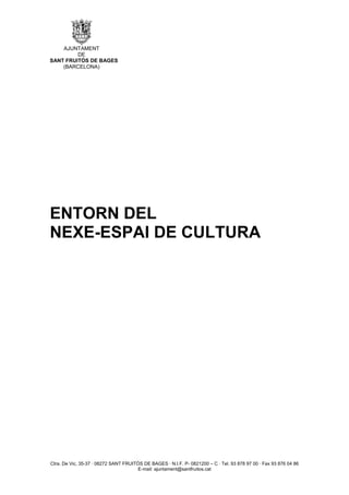 AJUNTAMENT
         DE
SANT FRUITÓS DE BAGES
    (BARCELONA)




ENTORN DEL
NEXE-ESPAI DE CULTURA




Ctra. De Vic, 35-37 · 08272 SANT FRUITÓS DE BAGES · N.I.F. P- 0821200 – C · Tel. 93 878 97 00 · Fax 93 876 04 86
                                       E-mail: ajuntament@santfruitos.cat
 