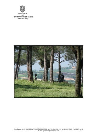 AJUNTAMENT
         DE
SANT FRUITÓS DE BAGES
    (BARCELONA)




Ctra. De Vic, 35-37 · 08272 SANT FRUITÓS DE BAGES · N.I.F. P- 0821200 – C · Tel. 93 878 97 00 · Fax 93 876 04 86
                                       E-mail: ajuntament@santfruitos.cat
 