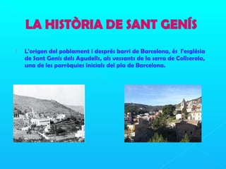  L'origen del poblament i després barri de Barcelona, és l'església
de Sant Genís dels Agudells, als vessants de la serra de Collserola,
una de les parròquies inicials del pla de Barcelona.
 
