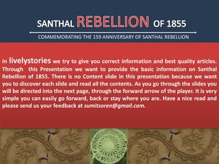 COMMEMORATING THE 159 ANNIVERSARY OF SANTHAL REBELLION
In livelystories we try to give you correct information and best quality articles.
Through this Presentation we want to provide the basic information on Santhal
Rebellion of 1855. There is no Content slide in this presentation because we want
you to discover each slide and read all the contents. As you go through the slides you
will be directed into the next page, through the forward arrow of the player. It is very
simple you can easily go forward, back or stay where you are. Have a nice read and
please send us your feedback at sumitsoren@gmail.com.
 