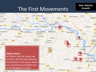 The First Movements
Bhognadih
At this place on 30th
June,1855 war on landlords,
police and their operatives was
announced infront of 10,000
Santhals by Seedo and Kanhu.
Panchkhatiya Bazar
On 7th July Seedo, Kanhu and
their rebel army cut down
Mohesh Dutt, Naib Suzawal and
eight others following the
latter's attempt to arrest the
rebel leaders.
Pirpiyanti
Major F.W. Burroughs, sent to
subdue the Santhals. were
defeated near Pirpaint
at Pialapur on 10th July, 1855!
Kadamseir
Few miles south of Pakur at
Kadamsair the rebels assembled
and put into arson the house of
Rajah of Ambar.
!
Palsa
The Santhal rebel army arrived
here on 14th July.
!
Maheshpur
A major battle took place
between the Santhals and Mr.
Toogood's 7th NI regiment,
about 200 Santhals were killed
and wounded. Seedo and Kanhu
were wounded but not mortally.
Raghunathpur
By 24th of July the troops had
arrived in Burhait and defeated
the Santhals in this place. Seedo
was treacherously handed over
to the Bhagalpore troops.
Next Massive
Growth!
 