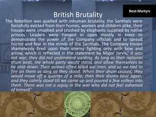 British Brutality
The Rebellion was quelled with inhuman brutality, the Santhals were
forcefully evicted from their homes, women and children alike, their
houses were smashed and crushed by elephants supplied by native
princes. Leaders were hanged in open mostly in trees to
demonstrate the power of the Company officials and to spread
horror and fear in the minds of the Santhals. The Company troops
shamelessly fired upon their enemy fighting only with bow and
arrow, which is reflected in the statement by Major Jarvis,’ it was
not war; they did not understand yielding. As long as their national
drum beat, the whole party would stand, and allow themselves to
be shot down. Their arrows often killed our men, and so we had to
fire on them as long as they stood. When their drum ceased, they
would move off a quarter of a mile; then their drums beat again,
and they calmly stood till we came up and poured a few volleys into
them. There was not a sepoy in the war who did not feel ashamed
of himself.’
Next Martyrs
 