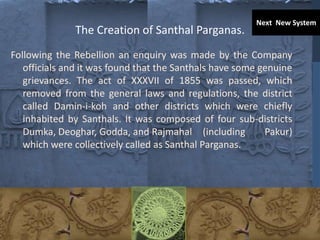 The Creation of Santhal Parganas.
Following the Rebellion an enquiry was made by the Company
officials and it was found that the Santhals have some genuine
grievances. The act of XXXVII of 1855 was passed, which
removed from the general laws and regulations, the district
called Damin-i-koh and other districts which were chiefly
inhabited by Santhals. It was composed of four sub-districts
Dumka, Deoghar, Godda, and Rajmahal (including Pakur)
which were collectively called as Santhal Parganas.
Next New System
 