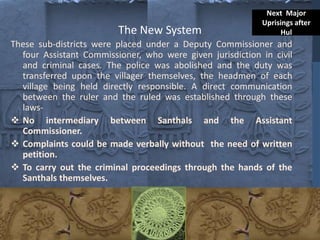 The New System
These sub-districts were placed under a Deputy Commissioner and
four Assistant Commissioner, who were given jurisdiction in civil
and criminal cases. The police was abolished and the duty was
transferred upon the villager themselves, the headmen of each
village being held directly responsible. A direct communication
between the ruler and the ruled was established through these
laws-
 No intermediary between Santhals and the Assistant
Commissioner.
 Complaints could be made verbally without the need of written
petition.
 To carry out the criminal proceedings through the hands of the
Santhals themselves.
Next Major
Uprisings after
Hul
 