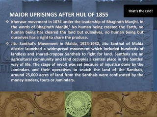 MAJOR UPRISINGS AFTER HUL OF 1855
 Kherwar movement in 1874 under the leadership of Bhagirath Manjhi. In
the words of Bhagirath Manjhi,’ No human being created the Earth, no
human being has cleared the land but ourselves, no human being but
ourselves has a right to share the produce.
 Jitu Santhal's Movement in Malda, 1924-1932, Jitu Santhal of Malda
district launched a widespread movement which included hundreds of
landless and shared-cropper Santhals to fight for land. Santhals are an
agricultural community and land occupies a central place in the Santhal
way of life. The stage of revolt was set because of injustice done by the
Jamindars and their operatives to snatch the land of the Santhals,
around 25,000 acres of land from the Santhals were confiscated by the
money lenders, touts or Jamindars.
That’s the End!
 