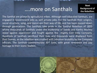 ….more on Santhals
The Santhal are primarily agricultural tribes. Although well educated Santhals, are
engaged in Government jobs as well private jobs. For the Santhals their religion,
social structure, song, and dance are their way of life, and has been passed down
through generations. The Santhals take pride in the Santhal Rebellion of 1855
where thousands of Santhals under the leadership of Seedo and Kanhu Murmu
stood against oppression and fought against the mighty East India Company.
Hundreds of Santhals sacrificed their lives and thousands were displaced from
their homes, as the rebellion was crushed with inhuman brutality by the Company
officials. The Santhals commemorate 30th June, with great reverence and pay
homage to their iconic leaders.
Next
Background of
the Rebellion.
 