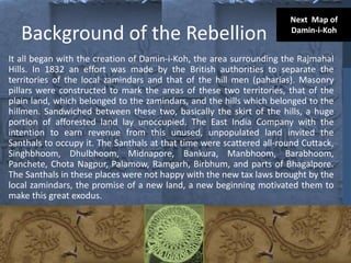 Background of the Rebellion
It all began with the creation of Damin-i-Koh, the area surrounding the Rajmahal
Hills. In 1832 an effort was made by the British authorities to separate the
territories of the local zamindars and that of the hill men (paharias). Masonry
pillars were constructed to mark the areas of these two territories, that of the
plain land, which belonged to the zamindars, and the hills which belonged to the
hillmen. Sandwiched between these two, basically the skirt of the hills, a huge
portion of afforested land lay unoccupied. The East India Company with the
intention to earn revenue from this unused, unpopulated land invited the
Santhals to occupy it. The Santhals at that time were scattered all-round Cuttack,
Singhbhoom, Dhulbhoom, Midnapore, Bankura, Manbhoom, Barabhoom,
Panchete, Chota Nagpur, Palamow, Ramgarh, Birbhum, and parts of Bhagalpore.
The Santhals in these places were not happy with the new tax laws brought by the
local zamindars, the promise of a new land, a new beginning motivated them to
make this great exodus.
Next Map of
Damin-i-Koh
 
