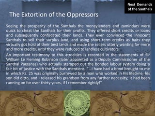 The Extortion of the Oppressors
Seeing the prosperity of the Santhals the moneylenders and zamindars were
quick to cheat the Santhals for their profits. They offered short credits or loans
and subsequently confiscated their lands. They even convinced the innocent
Santhals to sell their surplus land, and using short term credits as baits they
virtually got hold of their best lands and made the sellers utterly wanting for more
and more credits, until they were reduced to landless cultivators.
An important testimony to this atrocities is recorded in the statements of Sir
William Le Fleming Robinson (later appointed as a Deputy Commissioner of the
Santhal Parganas) who actually stamped out the bonded labour system doing a
fair bit of justice with the Santhals mentions, “…I have had a bond brought to me
in which Rs. 25 was originally burrowed by a man who worked in his lifetime, his
son did ditto, and I released his grandson from any further necessity; it had been
running on for over thirty years, if I remember rightly!”
Next Demands
of the Santhals
 