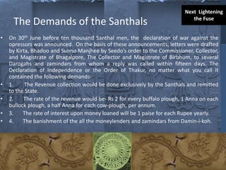 The Demands of the Santhals
• On 30th June before ten thousand Santhal men, the declaration of war against the
opressors was announced. On the basis of these announcements, letters were drafted
by Kirta, Bhadoo and Sunno Manjhee by Seedo’s order to the Commissioner, Collector,
and Magistrate of Bhagalpore, The Collector and Magistrate of Birbhum, to several
Darogahs and zamindars from whom a reply was called within fifteen days. The
Declaration of Independence or the Order of Thakur, no matter what you call it
contained the following demands-
• 1. The Revenue collection would be done exclusively by the Santhals and remitted
to the State.
• 2. The rate of the revenue would be- Rs 2 for every buffalo plough, 1 Anna on each
bullock plough, a half Anna for each cow-plough, per annum.
• 3. The rate of interest upon money loaned will be 1 paise for each Rupee yearly.
• 4. The banishment of the all the moneylenders and zamindars from Damin-i-koh.
Next Lightening
the Fuse
 