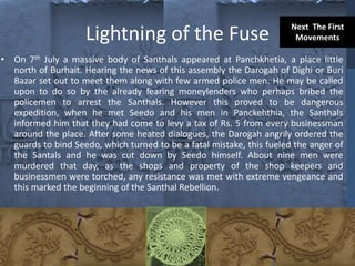 Lightning of the Fuse
• On 7th July a massive body of Santhals appeared at Panchkhetia, a place little
north of Burhait. Hearing the news of this assembly the Darogah of Dighi or Buri
Bazar set out to meet them along with few armed police men. He may be called
upon to do so by the already fearing moneylenders who perhaps bribed the
policemen to arrest the Santhals. However this proved to be dangerous
expedition, when he met Seedo and his men in Panckehthia, the Santhals
informed him that they had come to levy a tax of Rs. 5 from every businessman
around the place. After some heated dialogues, the Darogah angrily ordered the
guards to bind Seedo, which turned to be a fatal mistake, this fueled the anger of
the Santals and he was cut down by Seedo himself. About nine men were
murdered that day, as the shops and property of the shop keepers and
businessmen were torched, any resistance was met with extreme vengeance and
this marked the beginning of the Santhal Rebellion.
Next The First
Movements
 